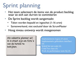 Sprint planning
• Het team selecteert de items van de product backlog
waar ze zich aan durven te commiteren
• De Sprint backlog wordt aangemaakt
• Taken worden bepaald en ingeschat (1-16 uren)
• Samenwerkend, niet exclusief door de ScrumMaster

• Hoog niveau ontwerp wordt meegenomen
Als vakantie planner wil
Als vakantie planner wil
ik in staat zijn om foto's
ik in staat zijn om foto's
van de hotels te
van de hotels te
bekijken.
bekijken.

Implementeren logica (8 uren)
Implementatie gebruikers interface
(4)
Schrijf de test code (4)
Code Foo class (6)
Werk de performance tests bij (4)

 