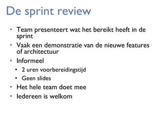 De sprint review
• Team presenteert wat het bereikt heeft in de
sprint
• Vaak een demonstratie van de nieuwe features
of architectuur
• Informeel
• 2 uren voorbereidingstijd
• Geen slides

• Het hele team doet mee
• Iedereen is welkom

 