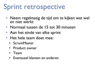 Sprint retrospective
• Neem regelmatig de tijd om te kijken wat wel
en niet werkt
• Normaal tussen de 15 tot 30 minuten
• Aan het einde van elke sprint
• Het hele team doet mee:
•
•
•
•

ScrumMaster
Product owner
Team
Eventueel klanten en anderen

 