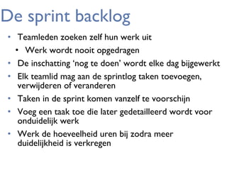 De sprint backlog
• Teamleden zoeken zelf hun werk uit
• Werk wordt nooit opgedragen
• De inschatting ‘nog te doen’ wordt elke dag bijgewerkt
• Elk teamlid mag aan de sprintlog taken toevoegen,
verwijderen of veranderen
• Taken in de sprint komen vanzelf te voorschijn
• Voeg een taak toe die later gedetailleerd wordt voor
onduidelijk werk
• Werk de hoeveelheid uren bij zodra meer
duidelijkheid is verkregen

 