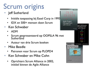 Scrum origins
• Jeff Sutherland

• Initiële toepassing bij Easel Corp in 1993
• IDX en 500+ mensen doen Scrum

• Ken Schwaber
• ADM
• Scrum gespresenteerd op OOPSLA 96 met
Sutherland
• Auteur van drie Scrum boeken

• Mike Beedle
• Patronen voor Scrum op PLOPD4

• Ken Schwaber en Mike Cohn

• Oprichters Scrum Alliance in 2002,
initiëel binnen de Agile Alliance

 