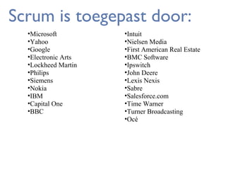 Scrum is toegepast door:
•Microsoft
•Yahoo
•Google
•Electronic Arts
•Lockheed Martin
•Philips
•Siemens
•Nokia
•IBM
•Capital One
•BBC

•Intuit
•Nielsen Media
•First American Real Estate
•BMC Software
•Ipswitch
•John Deere
•Lexis Nexis
•Sabre
•Salesforce.com
•Time Warner
•Turner Broadcasting
•Océ

 