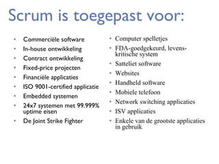Scrum is toegepast voor:
•
•
•
•
•
•
•
•
•

Commerciële software
In-house ontwikkeling
Contract ontwikkeling
Fixed-price projecten
Financiële applicaties
ISO 9001-certified applicatie
Embedded systemen
24x7 systemen met 99.999%
uptime eisen
De Joint Strike Fighter

• Computer spelletjes
• FDA-goedgekeurd, levenskritische system
• Satteliet software
• Websites
• Handheld software
• Mobiele telefoon
• Network switching applicaties
• ISV applicaties
• Enkele van de grootste applicaties
in gebruik

 