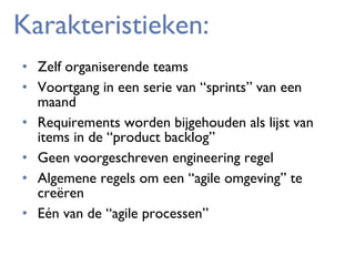 Karakteristieken:
• Zelf organiserende teams
• Voortgang in een serie van “sprints” van een
maand
• Requirements worden bijgehouden als lijst van
items in de “product backlog”
• Geen voorgeschreven engineering regel
• Algemene regels om een “agile omgeving” te
creëren
• Eén van de “agile processen”

 