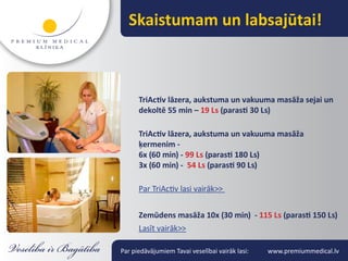 Skaistumam un labsajūtai!



      TriActiv lāzera, aukstuma un vakuuma masāža sejai un
      dekoltē 55 min – 19 Ls (parasti 30 Ls)

      TriActiv lāzera, aukstuma un vakuuma masāža
      ķermenim -
      6x (60 min) - 99 Ls (parasti 180 Ls)
      3x (60 min) - 54 Ls (parasti 90 Ls)

      Par TriActiv lasi vairāk>>


      Zemūdens masāža 10x (30 min) - 115 Ls (parasti 150 Ls)
      Lasīt vairāk>>

Par piedāvājumiem Tavai veselībai vairāk lasi:   www.premiummedical.lv
 