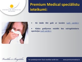 Premium Medical speciālistu
  ieteikumi:


    •     Kā labāk tikt galā ar iesnām Lasīt vairāk>>

    •   Kādos gadījumos neiztikt bez vairogdziedzera
    operācijas Lasīt vairāk>>




Par piedāvājumiem Tavai veselībai vairāk lasi:   www.premiummedical.lv
 