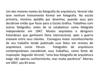 Um dos maiores nomes da fotografia de arquitetura, Versnel não
teve nenhum treinamento formal em fotografia. Na escola
primária, mostrou aptidão por desenhar, quando seus pais
decidiram então que fosse para a Escola Gráfica. Trabalhou com
outros fotógrafos, antes de se estabelecer como fotógrafo
independente em 1947. Muitos arquitetos e designers
holandeses que ganharam fama internacional, após a guerra
estavam entre seus clientes. Conseguiu maior reconhecimento
de seu trabalho tendo publicado suas fotos em revistas de
arquitetura como Fórum.          Fotógrafos de arquitetura
contemporâneos consideram seus trabalhos, como fonte de
inspiração. Segundo Versnel, “uma boa fotografia de arquitetura
exige não apenas conhecimento, mas muita paciência”. Morreu
em 2007, aos 83 anos.
 