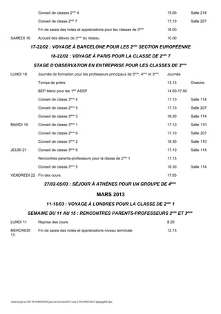 Conseil de classes 2nde 4                                                     15.00         Salle 214

                     Conseil de classe 2nde 7                                                      17.10         Salle 207

                     Fin de saisie des notes et appréciations pour les classes de 3ème             18.00

SAMEDI 16            Accueil des élèves de 3ème du réseau                                          10.00

               17-22/02 : VOYAGE À BARCELONE POUR LES 2nde SECTION EUROPÉENNE

                              18-22/02 : VOYAGE À PARIS POUR LA CLASSE DE 2nde 7

                 STAGE D’OBSERVATION EN ENTREPRISE POUR LES CLASSES DE 3ème
LUNDI 18             Journée de formation pour les professeurs principaux de 5ème, 4ème et 3ème.   Journée

                     Temps de prière                                                               13.15         Oratoire

                     BEP blanc pour les 1ère ASSP                                                  14.00-17.00

                     Conseil de classe 3ème 4                                                      17.10         Salle 114

                     Conseil de classe 2ème 5                                                      17.10         Salle 207

                     Conseil de classe 3ème 3                                                      18.30         Salle 114

MARDI 19             Conseil de classe 3ème 1                                                      17.10         Salle 110

                     Conseil de classe 2ème 6                                                      17.10         Salle 207

                     Conseil de classe 3ème 2                                                      18.30         Salle 110

JEUDI 21             Conseil de classe 3ème 6                                                      17.10         Salle 114

                     Rencontres parents-professeurs pour la classe de 2nde 1                       17.15

                     Conseil de classe 3ème 5                                                      18.30         Salle 114

VENDREDI 22 Fin des cours                                                                          17.05

                         27/02-05/03 : SÉJOUR À ATHÈNES POUR UN GROUPE DE 4ème

                                                                 MARS 2013
                           11-15/03 : VOYAGE À LONDRES POUR LA CLASSE DE 2nde 1

             SEMAINE DU 11 AU 15 : RENCONTRES PARENTS-PROFESSEURS 2nde ET 3ème
LUNDI 11             Reprise des cours                                                             8.20

MERCREDI             Fin de saisie des notes et appréciations niveau terminale                     12.15
13




/mnt/temp/oo/20130104083026/janvier-fevrier2013-site-130104023025-phpapp02.doc
 