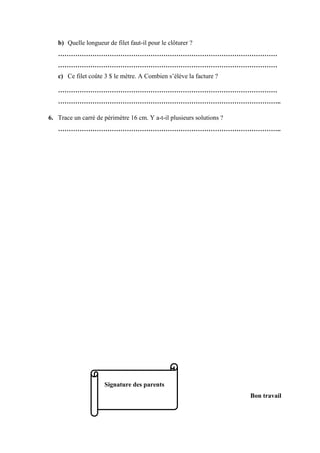 b) Quelle longueur de filet faut-il pour le clôturer ?
…………………………………………………………………………………………
…………………………………………………………………………………………
c) Ce filet coûte 3 $ le mètre. A Combien s’élève la facture ?
…………………………………………………………………………………………
…………………………………………………………………………………………..
6. Trace un carré de périmètre 16 cm. Y a-t-il plusieurs solutions ?
…………………………………………………………………………………………..
Signature des parents
Bon travail
 