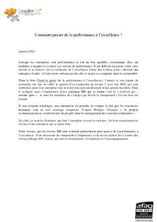 Comment passer de la performance à l’excellence ?


Janvier 2013


Lorsque les entreprises sont performantes et ont un bon équilibre économique elles ont
tendance à stagner et à rester à ce niveau de performance. Il est difficile de passer outre cette
facilité et se tourner vers la recherche de l’excellence. Selon Jim Collins, pour « devenir une
entreprise leader » il faut suivre certains points clés et ne pas se complaire dans la commodité.

Dans le livre Good to great (de la performance à l’excellence), l’auteur et son équipe de
recherche ont mis en reflet la qualité d’un leadership de niveau 5 avec des PDG qui sont
ambitieux pour leur entreprise tout en étant doté personnellement d’une grande humilité. Mais
il souligne aussi l’importance d’une politique RH qui se tourne vers le « d’abord qui…
ensuite quoi » : ce sont les membres de l’équipe qui feront le changement s’ils ont bien été
recruté.

Il sera toujours bénéfique aux entreprises de prendre en compte le fait que les ressources
humaines sont un réel avantage compétitif. D’après Philippe Villemus « le progrès
économique passe avant tout par un progrès dans le management des ressources humaines ».

En effet, ce sont les Hommes qui font l’entreprise et non le contraire. Un bon recrutement est
la base d’une entreprise qui se porte bien.

Nous voyons que les leviers RH sont vraiment primordiaux pour passer de la performance à
l’excellence. Il est nécessaire de comprendre l’importance et de savoir utiliser les 3 points clés
d’une politique RH réussie qui sont le recrutement, l’évaluation et l’accompagnement.
 