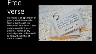 Free
verse
Free verse is an open form of
poetry, which in its modern
form arose through the
French vers libre form. It does
not use consistent meter
patterns, rhyme, or any
musical pattern. It thus tends
to follow the rhythm of
natural speech. This Photo by Unknown Author is licensed under CC BY-
NC-ND
 