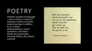 POETRY
rhythmic qualities of language
− such as verse, is a form of
literature esthetic and often
evoke meanings in addition
to, or in place
ophonaesthetics, sound
symbolism, and metre −
tothat uses aostensible
meaning. Poetry, also called f,
a prosaic
 