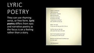 LYRIC
POETRY
They can use rhyming
verse, or free form. Lyric
poetry differs from epic
and narrative poetry as
the focus is on a feeling
rather than a story.
 