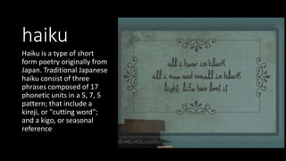 haiku
Haiku is a type of short
form poetry originally from
Japan. Traditional Japanese
haiku consist of three
phrases composed of 17
phonetic units in a 5, 7, 5
pattern; that include a
kireji, or "cutting word";
and a kigo, or seasonal
reference
 