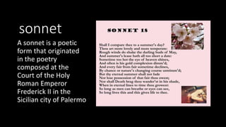sonnet
A sonnet is a poetic
form that originated
in the poetry
composed at the
Court of the Holy
Roman Emperor
Frederick II in the
Sicilian city of Palermo
 