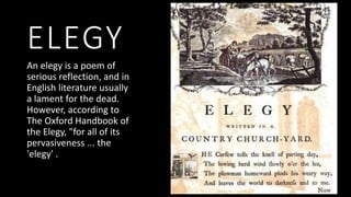 ELEGY
An elegy is a poem of
serious reflection, and in
English literature usually
a lament for the dead.
However, according to
The Oxford Handbook of
the Elegy, "for all of its
pervasiveness ... the
'elegy' .
 