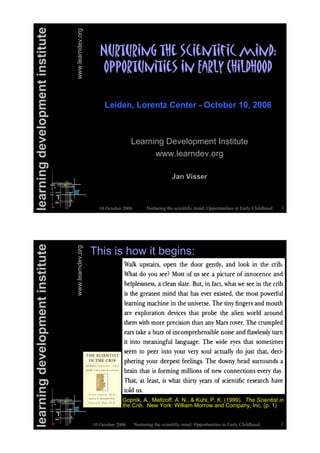Nurturing the scientific mind: Opportunities in Early Childhood 110 October 2006
learningdevelopmentinstitute
www.learndev.org
!"#$"#%&'($)*(+,%*&$%-%,(.%&/0(
1223#$"&%$%*+(%&(45#67(8)%6/)33/
Learning Development Institute
www.learndev.org
Jan Visser
Leiden, Lorentz Center - October 10, 2006
learningdevelopmentinstitute
www.learndev.org
10 October 2006 Nurturing the scientific mind: Opportunities in Early Childhood 2
This is how it begins:
Gopnik, A., Meltzoff, A. N., & Kuhl, P. K. (1999). The Scientist in
the Crib. New York: William Morrow and Company, Inc. (p. 1)
 