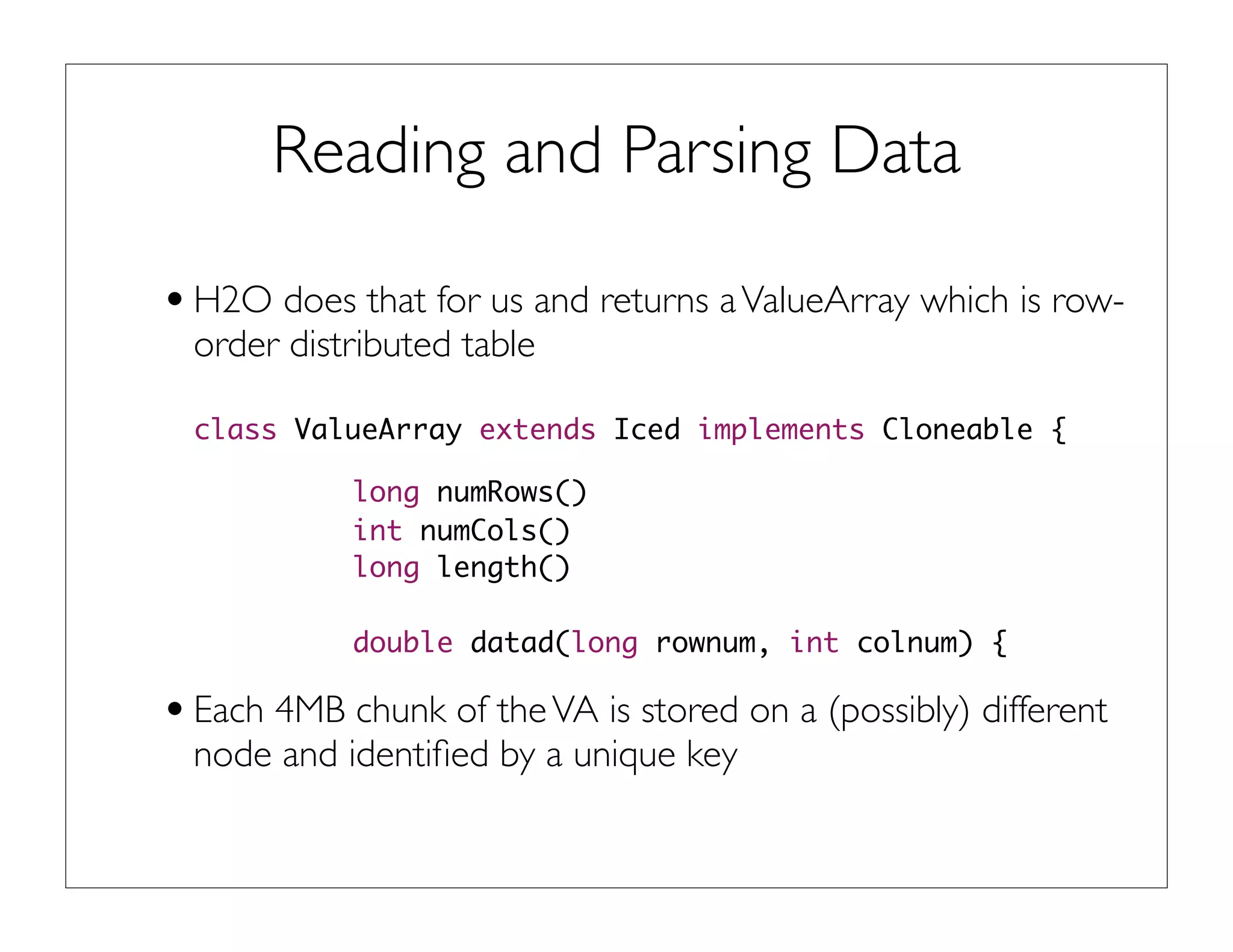 Reading and Parsing Data
•H2O does that for us and returns aValueArray which is row-
order distributed table
class ValueArray extends Iced implements Cloneable {
long numRows()
int numCols()
long length()
double datad(long rownum, int colnum) {
•Each 4MB chunk of theVA is stored on a (possibly) different
node and identiﬁed by a unique key
 