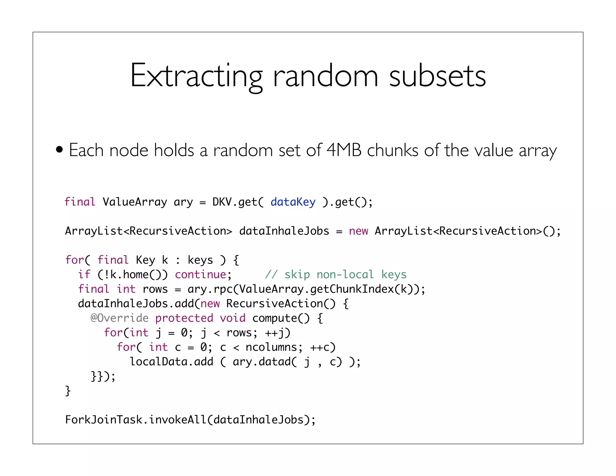 Extracting random subsets
•Each node holds a random set of 4MB chunks of the value array
final ValueArray ary = DKV.get( dataKey ).get();
ArrayList<RecursiveAction> dataInhaleJobs = new ArrayList<RecursiveAction>();
for( final Key k : keys ) {
if (!k.home()) continue; // skip non-local keys
final int rows = ary.rpc(ValueArray.getChunkIndex(k));
dataInhaleJobs.add(new RecursiveAction() {
@Override protected void compute() {
for(int j = 0; j < rows; ++j)
for( int c = 0; c < ncolumns; ++c)
localData.add ( ary.datad( j , c) );
}});
}
ForkJoinTask.invokeAll(dataInhaleJobs);
 