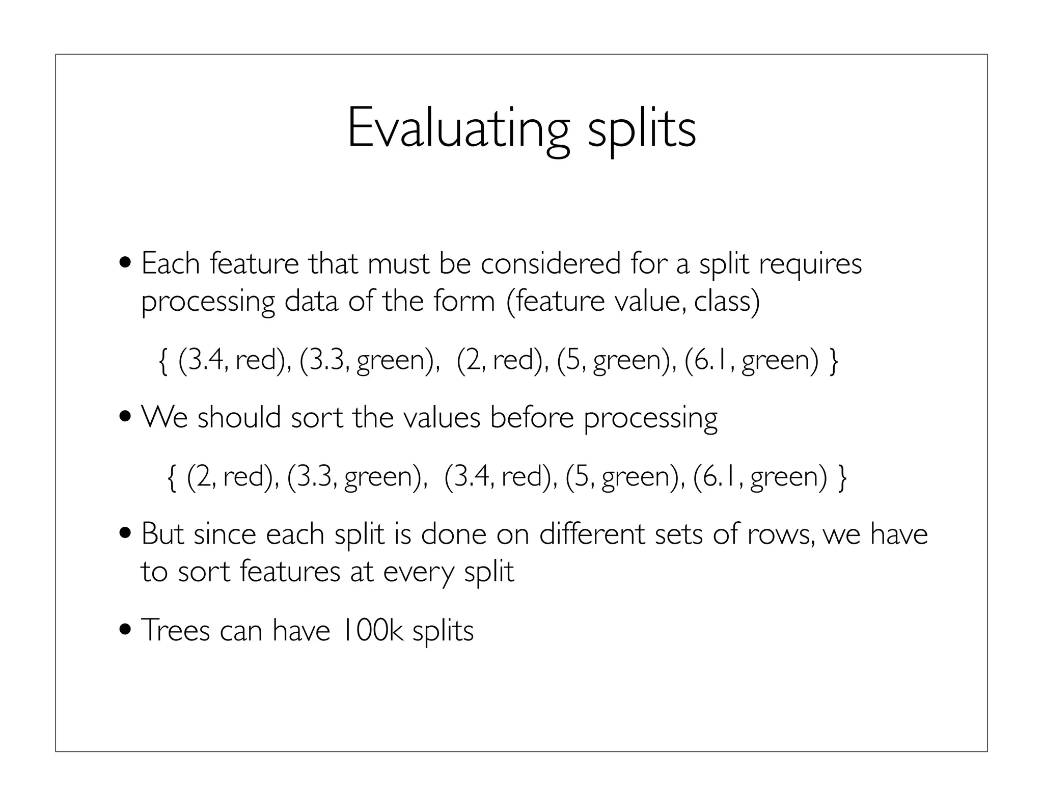 Evaluating splits
•Each feature that must be considered for a split requires
processing data of the form (feature value, class)
{ (3.4, red), (3.3, green), (2, red), (5, green), (6.1, green) }
•We should sort the values before processing
{ (2, red), (3.3, green), (3.4, red), (5, green), (6.1, green) }
•But since each split is done on different sets of rows, we have
to sort features at every split
•Trees can have 100k splits
 