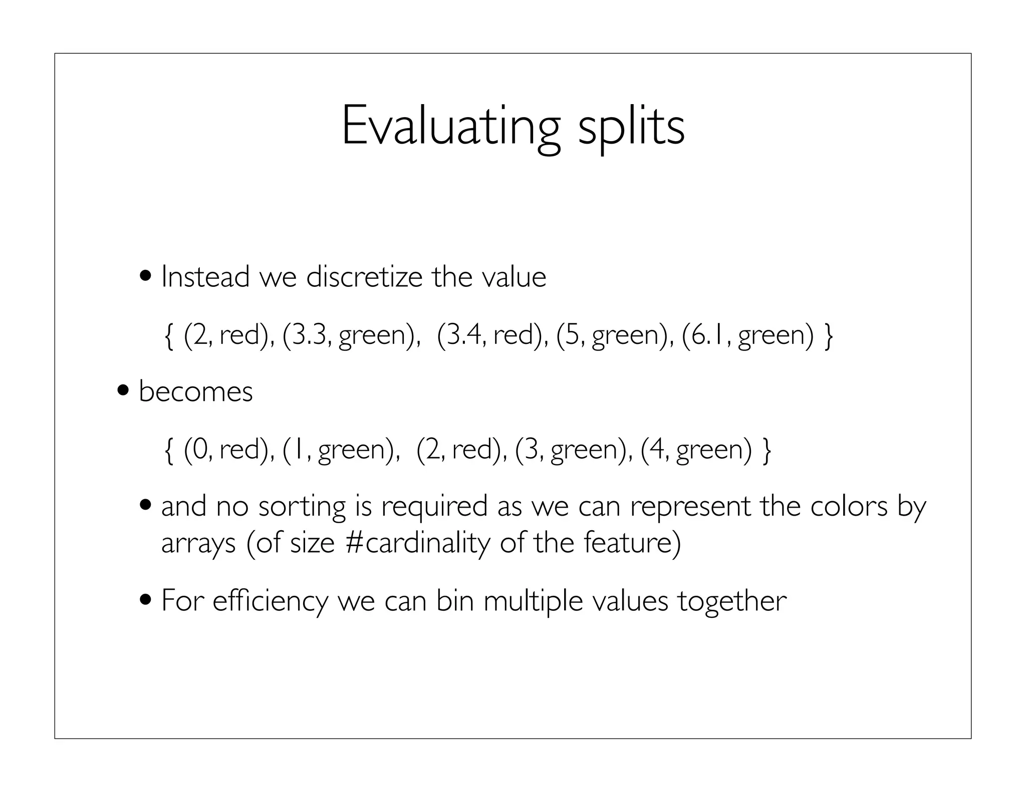 Evaluating splits
•Instead we discretize the value
{ (2, red), (3.3, green), (3.4, red), (5, green), (6.1, green) }
•becomes
{ (0, red), (1, green), (2, red), (3, green), (4, green) }
•and no sorting is required as we can represent the colors by
arrays (of size #cardinality of the feature)
•For efﬁciency we can bin multiple values together
 
