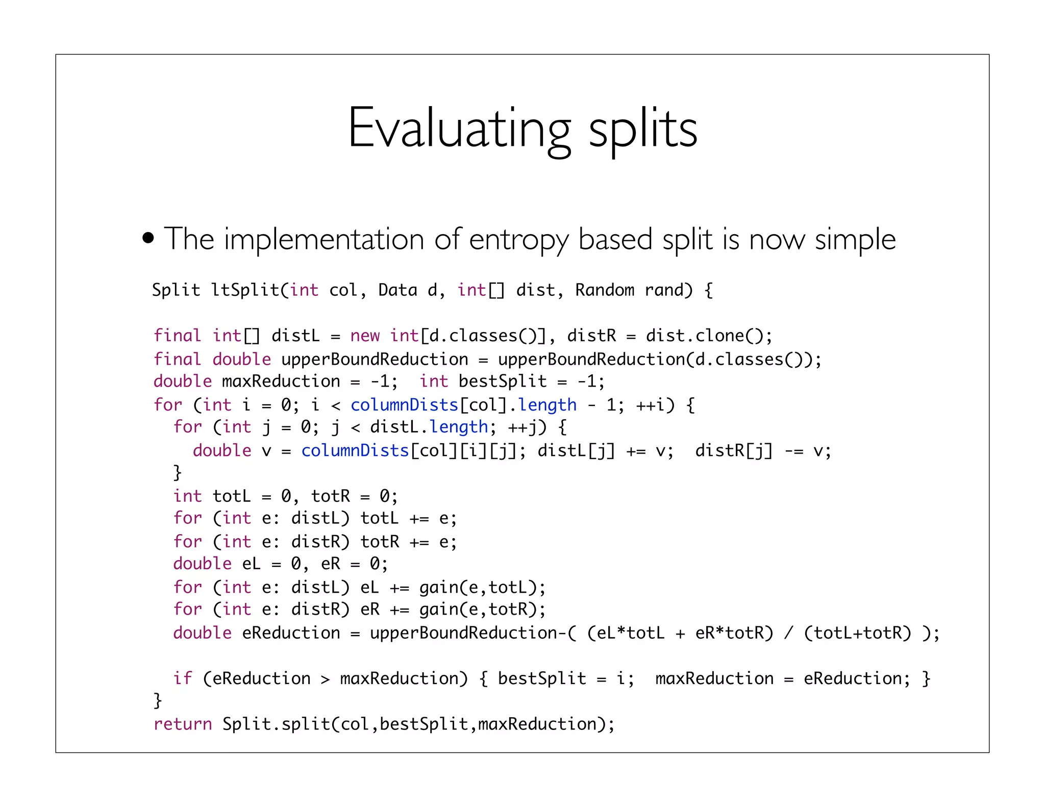 Evaluating splits
•The implementation of entropy based split is now simple
Split ltSplit(int col, Data d, int[] dist, Random rand) {
final int[] distL = new int[d.classes()], distR = dist.clone();
final double upperBoundReduction = upperBoundReduction(d.classes());
double maxReduction = -1; int bestSplit = -1;
for (int i = 0; i < columnDists[col].length - 1; ++i) {
for (int j = 0; j < distL.length; ++j) {
double v = columnDists[col][i][j]; distL[j] += v; distR[j] -= v;
}
int totL = 0, totR = 0;
for (int e: distL) totL += e;
for (int e: distR) totR += e;
double eL = 0, eR = 0;
for (int e: distL) eL += gain(e,totL);
for (int e: distR) eR += gain(e,totR);
double eReduction = upperBoundReduction-( (eL*totL + eR*totR) / (totL+totR) );
if (eReduction > maxReduction) { bestSplit = i; maxReduction = eReduction; }
}
return Split.split(col,bestSplit,maxReduction);
 