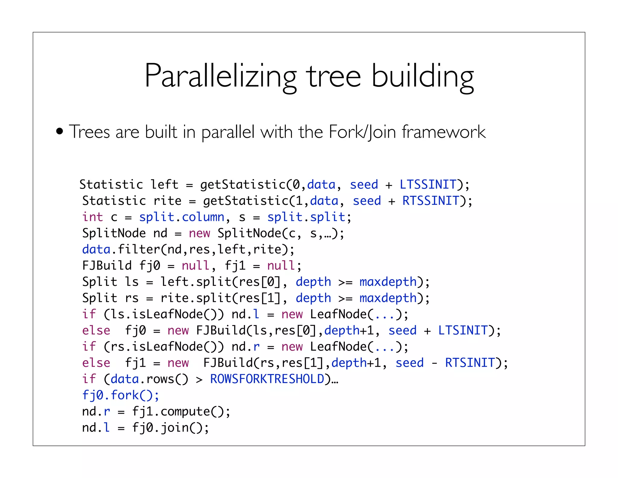 Parallelizing tree building
•Trees are built in parallel with the Fork/Join framework
Statistic left = getStatistic(0,data, seed + LTSSINIT);
Statistic rite = getStatistic(1,data, seed + RTSSINIT);
int c = split.column, s = split.split;
SplitNode nd = new SplitNode(c, s,…);
data.filter(nd,res,left,rite);
FJBuild fj0 = null, fj1 = null;
Split ls = left.split(res[0], depth >= maxdepth);
Split rs = rite.split(res[1], depth >= maxdepth);
if (ls.isLeafNode()) nd.l = new LeafNode(...);
else fj0 = new FJBuild(ls,res[0],depth+1, seed + LTSINIT);
if (rs.isLeafNode()) nd.r = new LeafNode(...);
else fj1 = new FJBuild(rs,res[1],depth+1, seed - RTSINIT);
if (data.rows() > ROWSFORKTRESHOLD)…
fj0.fork();
nd.r = fj1.compute();
nd.l = fj0.join();
 