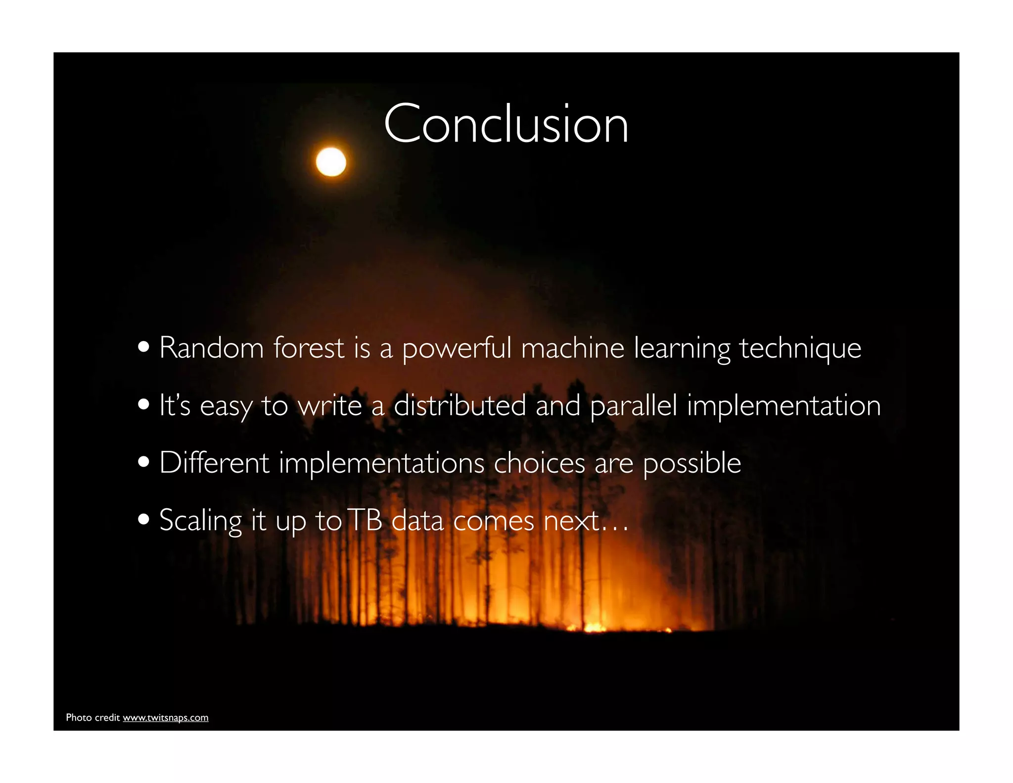 Conclusion
•Random forest is a powerful machine learning technique
•It’s easy to write a distributed and parallel implementation
•Different implementations choices are possible
•Scaling it up toTB data comes next…
Photo credit www.twitsnaps.com
 