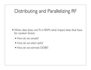 Distributing and Parallelizing RF
•When data does not ﬁt in RAM, what impact does that have
for random forest:
•How do we sample?
•How do we select splits?
•How do we estimate OOBE?
 