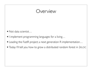 Overview
•Not data scientist…
•I implement programming languages for a living…
•Leading the FastR project; a next generation R implementation…
•Today I’ll tell you how to grow a distributed random forest in 2KLOC
 