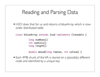 Reading and Parsing Data
•H2O does that for us and returns aValueArray which is row-
order distributed table
class ValueArray extends Iced implements Cloneable {
long numRows()
int numCols()
long length()
double datad(long rownum, int colnum) {
•Each 4MB chunk of theVA is stored on a (possibly) different
node and identiﬁed by a unique key
 