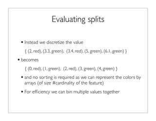 Evaluating splits
•Instead we discretize the value
{ (2, red), (3.3, green), (3.4, red), (5, green), (6.1, green) }
•becomes
{ (0, red), (1, green), (2, red), (3, green), (4, green) }
•and no sorting is required as we can represent the colors by
arrays (of size #cardinality of the feature)
•For efﬁciency we can bin multiple values together
 