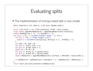 Evaluating splits
•The implementation of entropy based split is now simple
Split ltSplit(int col, Data d, int[] dist, Random rand) {
final int[] distL = new int[d.classes()], distR = dist.clone();
final double upperBoundReduction = upperBoundReduction(d.classes());
double maxReduction = -1; int bestSplit = -1;
for (int i = 0; i < columnDists[col].length - 1; ++i) {
for (int j = 0; j < distL.length; ++j) {
double v = columnDists[col][i][j]; distL[j] += v; distR[j] -= v;
}
int totL = 0, totR = 0;
for (int e: distL) totL += e;
for (int e: distR) totR += e;
double eL = 0, eR = 0;
for (int e: distL) eL += gain(e,totL);
for (int e: distR) eR += gain(e,totR);
double eReduction = upperBoundReduction-( (eL*totL + eR*totR) / (totL+totR) );
if (eReduction > maxReduction) { bestSplit = i; maxReduction = eReduction; }
}
return Split.split(col,bestSplit,maxReduction);
 