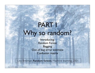 PART I
Why so random?
Introducing:
Random Forest
Bagging
Out of bag error estimate
Confusion matrix
Photo credit: http://foundwalls.com/winter-snow-forest-pine/
Leo Breiman. Random forests. Machine learning, 2001.
 