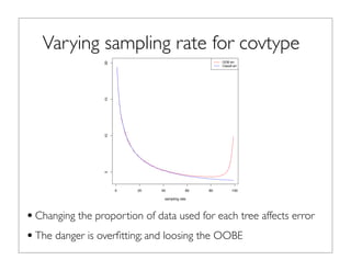 Varying sampling rate for covtype
•Changing the proportion of data used for each tree affects error
•The danger is overﬁtting; and loosing the OOBE
4.2 Sampling Rate
H2O supports changing the proportion of the population that is randomly selected (without replacement)
to build each tree. Figure 1 illustrates the impact of varying the sampling rate between 1 and 99% when
building trees for Covtype.5
The blue line tracks the OOB error. It shows clearly that after approximately
80% sampling the OOBE will not improve. The red line shows the improvement in classiﬁcation error, this
keeps dropping suggesting that for Covtype more data is better.
0 20 40 60 80 100
5101520
sampling rate
error
OOB err
Classif err
Fig. 1: Impact of changing the sampling rate on the overall error rate (both classiﬁcation and OOB).
Recommendation: The sampling rate needs to be set to the level that minimizes the classiﬁcation error.
The OOBEE is a good estimator of the classﬁciation error.
4.3 Feature selection
 
