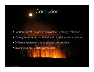 Conclusion
•Random forest is a powerful machine learning technique
•It’s easy to write a distributed and parallel implementation
•Different implementations choices are possible
•Scaling it up toTB data comes next…
Photo credit www.twitsnaps.com
 