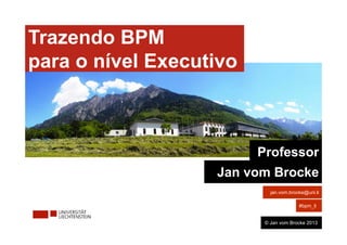 Bringing BPM 
to the Board Level
Trazendo BPM
para o nível Executivo
Professor
Jan vom Brocke
jan.vom.brocke@uni.li
#bpm_li
© Jan vom Brocke 2013
 