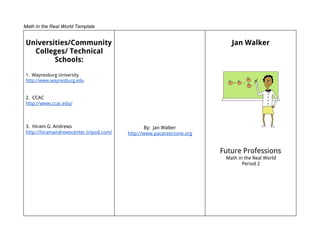 Math In the Real World Template


Universities/Community                                                   Jan Walker
  Colleges/ Technical
        Schools:
1. Waynesburg University
http://www.waynesburg.edu


2. CCAC
http://www.ccac.edu/



3. Hiram G. Andrews                             By: Jan Walker
http://hiramandrewscenter.tripod.com/   http://www.pacareerzone.org


                                                                      Future Professions
                                                                       Math in the Real World
                                                                              Period 2
 