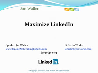 Maximize LinkedIn


Speaker: Jan Wallen                                                 LinkedIn Works!
www.OnlineNetworkingExperts.com                                     jan@linkedinworks.com
                           (203) 545-6104




                  © Copyright 2008-2012 Jan B. Wallen. All rights reserved.
 