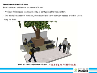 SHORT TERM INTERVENTIONS
3STREET-SCAPING_RE-CONFIGURING THE TREE-PLANTERS ON JM ROAD
• Precious street-space can reclaimed by re-configuring the tree planters
• This would house street furniture, utilities and also serve as much-needed breather spaces
along JM Road
AREA RELEASED FOR STREET-SCAPE 405.5 Sq.m. / 4365 Sq.ft.
 