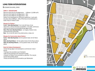 LONG TERM INTERVENTIONS
6SCENARIO BUILDING_ZONES
ZONE A – PODIUM ZONE
Minimum Plot Area for Amalgamation : 1200sqm. (12,900 sq.ft)
Minimum Plot Depth for Amalgamation : 35m
Minimum Plot Width for Amalgamation : 33m
Podium to be developed as continuous pedestrian / cycle path;
For plots above 5000sqm., 10% of Plot Area to be developed as
Public Plaza on Podium Level
Margins For Podium :
Front / Side Abutting Road : 5m; to be left clear of any
obstruction; vehicle driveways acceptable; 1.5m wide, continuous
utility service band to be provided along edge of plot
Side / Plot Lines Abutting Podium : no margins, Podium to be
continued across entire plot
Rear : 5m, to be left clear of any obstructions, ramps, etc
Margins For Construction above Podium:
Front / Side Abutting Road : 8m for podium-level, 5m for floors
above
Sides abutting Podium : 6m for podium-level, 4m for floors above
Sides not abutting Podiums : 5m for podium-level, 3m for floors
above
Rules for Podium Development :
• Street-facing edge to be developed as commercial / retail /
leisure
• Parking to be provided as per Standards
• 40% of total parking to be reserved for public
• Elevator to Podium to be provided as specified. This may be
shared with building above.
• Ramp and Staircase to be provided as per Masterplan
 