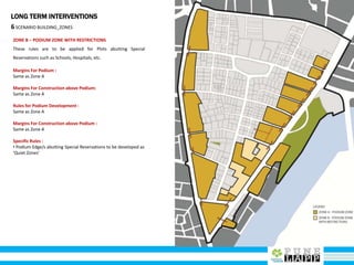 LONG TERM INTERVENTIONS
6SCENARIO BUILDING_ZONES
ZONE B – PODIUM ZONE WITH RESTRICTIONS
These rules are to be applied for Plots abutting Special
Reservations such as Schools, Hospitals, etc.
Margins For Podium :
Same as Zone A
Margins For Construction above Podium:
Same as Zone A
Rules for Podium Development :
Same as Zone A
Margins For Construction above Podium :
Same as Zone A
Specific Rules :
• Podium Edge/s abutting Special Reservations to be developed as
‘Quiet Zones’
 