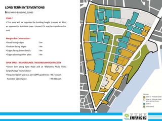 LONG TERM INTERVENTIONS
6SCENARIO BUILDING_ZONES
ZONE C
• This zone will be regulated by building height (capped at 30m)
as opposed to buildable area. Unused FSI may be transferred or
sold.
Margins For Construction :
• Road facing edges : 6m
• Podium-facing edges : 4m
• Edges facing Green-Belt/s : 4m
• Edges abutting other plots : 4m
OPEN SPACE : PLAYGROUNDS / NEIGHBOURHOOD FACILITY
• Green belt along Apte Road and at ‘Mahatma Phule Vastu
Sangrahalaya’ round-about
• Required Open Space as per UDPFI guidelines : 98,715 sqm.
Available Open Space : 99,400 sqm.
 