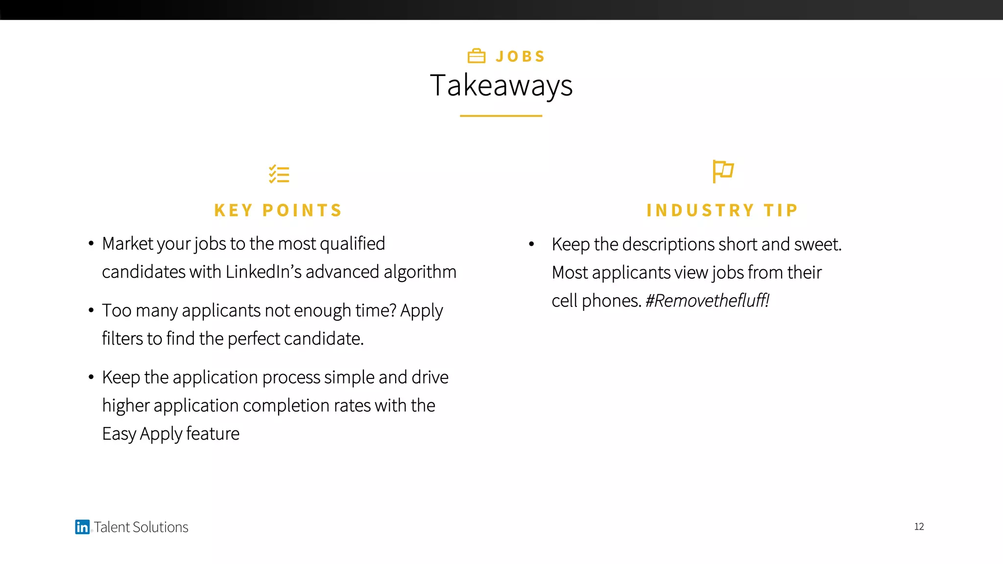 12
J O B S
Takeaways
• Market your jobs to the most qualified
candidates with LinkedIn’s advanced algorithm
• Too many applicants not enough time? Apply
filters to find the perfect candidate.
• Keep the application process simple and drive
higher application completion rates with the
Easy Apply feature
K E Y P O I N T S
• Keep the descriptions short and sweet.
Most applicants view jobs from their
cell phones. #Removethefluff!
I N D U S T R Y T I P
 