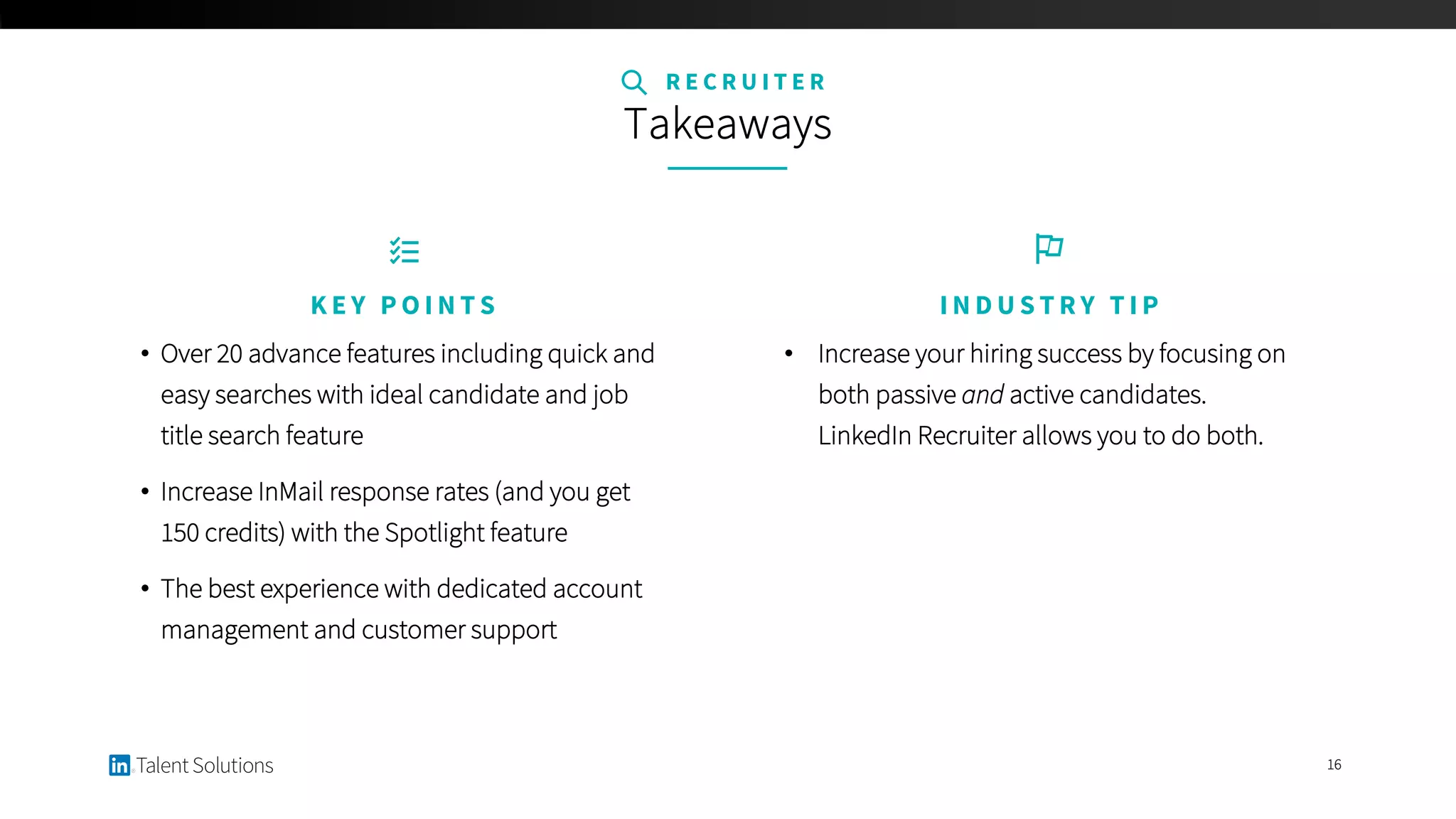 16
• Increase your hiring success by focusing on
both passive and active candidates.
LinkedIn Recruiter allows you to do both.
I N D U S T R Y T I P
R E C R U I T E R
Takeaways
• Over 20 advance features including quick and
easy searches with ideal candidate and job
title search feature
• Increase InMail response rates (and you get
150 credits) with the Spotlight feature
• The best experience with dedicated account
management and customer support
K E Y P O I N T S
 