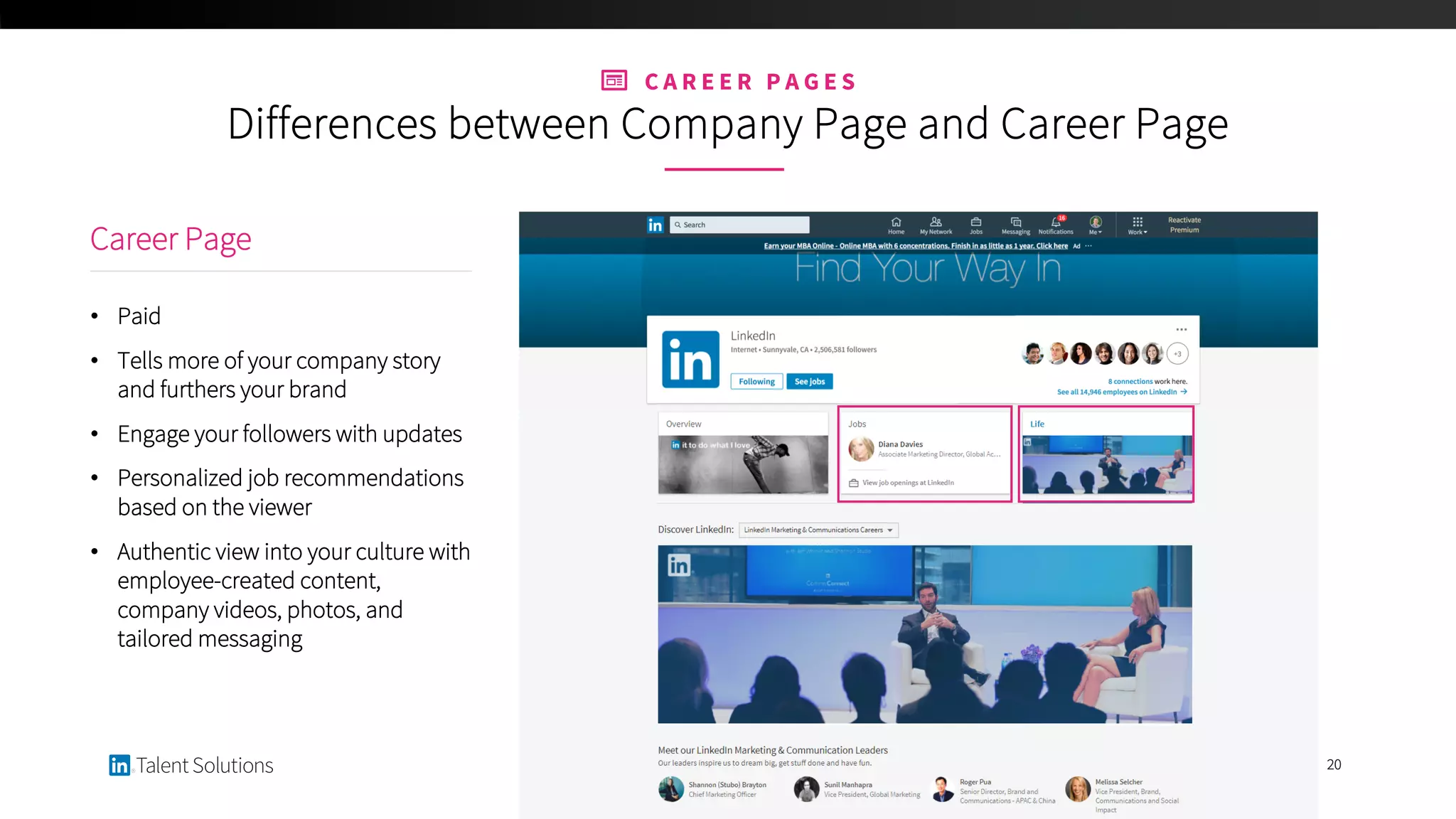 20
Career Page
• Paid
• Tells more of your company story
and furthers your brand
• Engage your followers with updates
• Personalized job recommendations
based on the viewer
• Authentic view into your culture with
employee-created content,
company videos, photos, and
tailored messaging
C A R E E R P A G E S
Differences between Company Page and Career Page
 