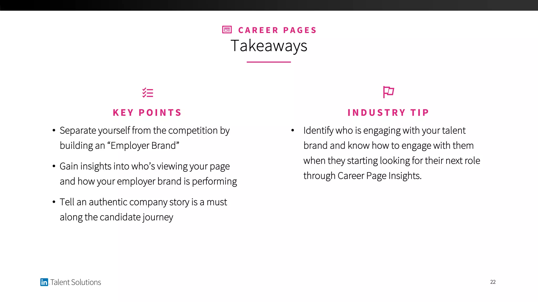 C A R E E R P A G E S
Takeaways
22
• Identify who is engaging with your talent
brand and know how to engage with them
when they starting looking for their next role
through Career Page Insights.
I N D U S T R Y T I P
• Separate yourself from the competition by
building an “Employer Brand”
• Gain insights into who’s viewing your page
and how your employer brand is performing
• Tell an authentic company story is a must
along the candidate journey
K E Y P O I N T S
 