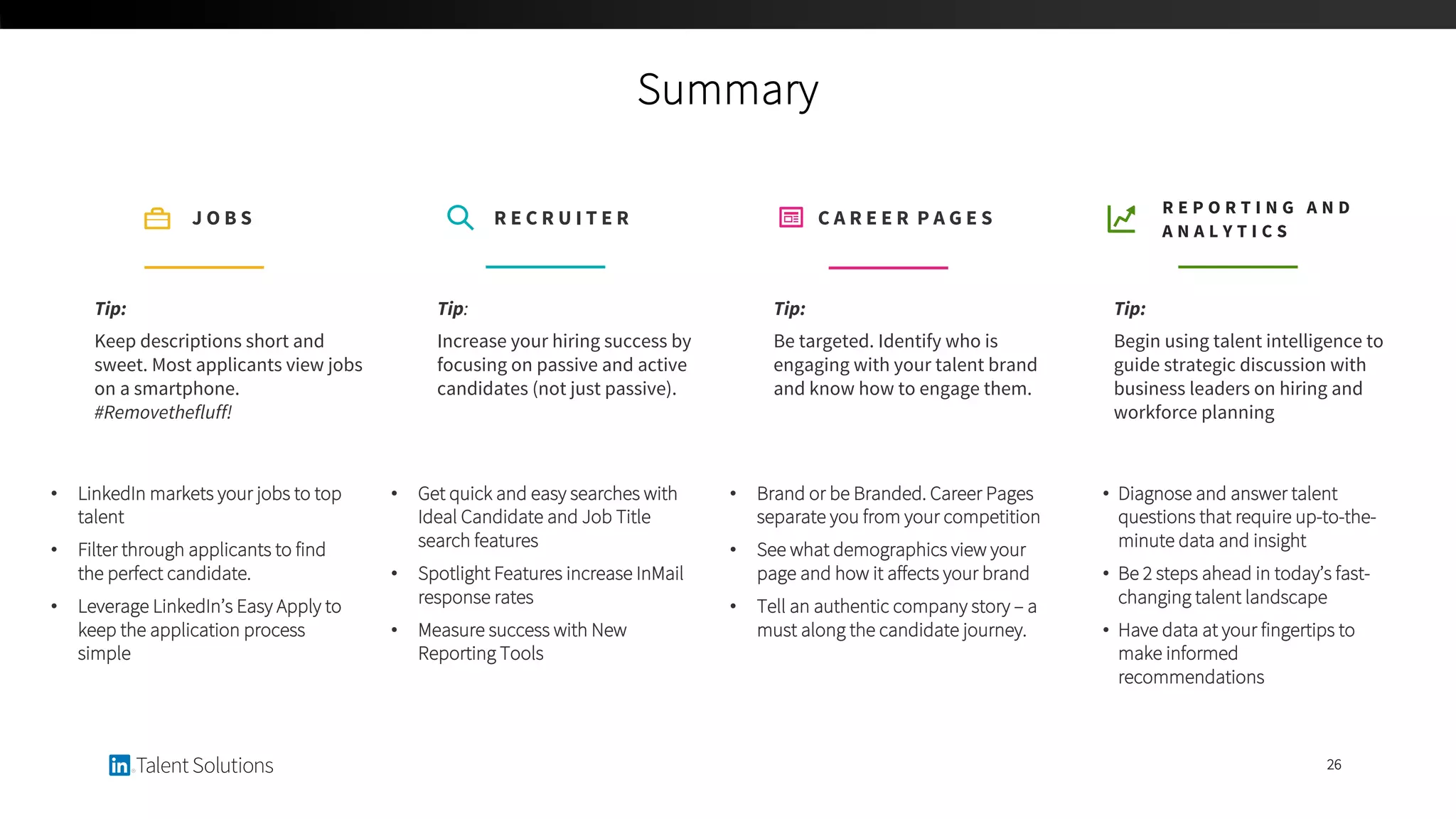 Summary
26
Tip:
Be targeted. Identify who is
engaging with your talent brand
and know how to engage them.
C A R E E R P A G E S
• Brand or be Branded. Career Pages
separate you from your competition
• See what demographics view your
page and how it affects your brand
• Tell an authentic company story – a
must along the candidate journey.
Tip:
Begin using talent intelligence to
guide strategic discussion with
business leaders on hiring and
workforce planning
R E P O R T I N G A N D
A N A L Y T I C S
• Diagnose and answer talent
questions that require up-to-the-
minute data and insight
• Be 2 steps ahead in today’s fast-
changing talent landscape
• Have data at your fingertips to
make informed
recommendations
Tip:
Increase your hiring success by
focusing on passive and active
candidates (not just passive).
R E C R U I T E R
• Get quick and easy searches with
Ideal Candidate and Job Title
search features
• Spotlight Features increase InMail
response rates
• Measure success with New
Reporting Tools
Tip:
Keep descriptions short and
sweet. Most applicants view jobs
on a smartphone.
#Removethefluff!
J O B S
• LinkedIn markets your jobs to top
talent
• Filter through applicants to find
the perfect candidate.
• Leverage LinkedIn’s Easy Apply to
keep the application process
simple
 