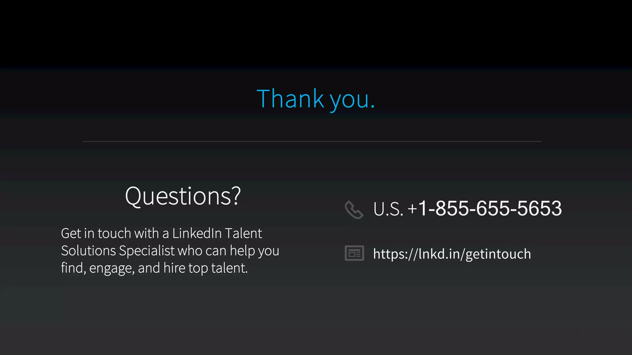 Thank you.
27
Questions?
Get in touch with a LinkedIn Talent
Solutions Specialist who can help you
find, engage, and hire top talent.
U.S. +1-855-655-5653
https://lnkd.in/getintouch
 