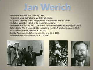 Jan Werich was born 6 th February 1905.
His parents were Gabriela and Vlastislav Werichovi.
His parents broke up after a few years and little Jan lived with his father.
His father worked as a clerk in the insurance company.
Jan Werich was married on 1. 7. 1929 and his wife was Zdeňka Housková (Werichová).
Before World War II, he decided to emigrate to the U.S.A and he returned in 1945.
His daughter Jana was born on 18. 10. 1935.
Zdeňka Werichová died after a severe illness in 14. 4. 1980.
Jan Werich died of lung carner on 31. 10. 1880.
 